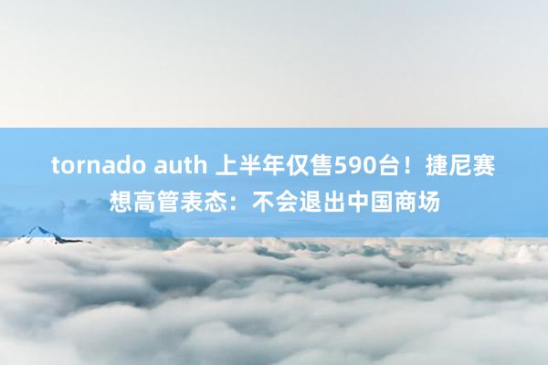 tornado auth 上半年仅售590台！捷尼赛想高管表态：不会退出中国商场